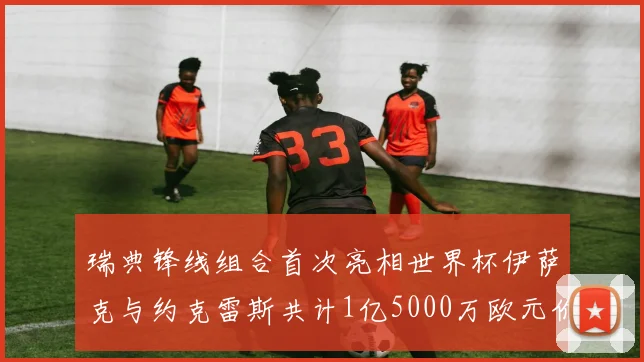 瑞典锋线组合首次亮相世界杯伊萨克与约克雷斯共计1亿5000万欧元价值