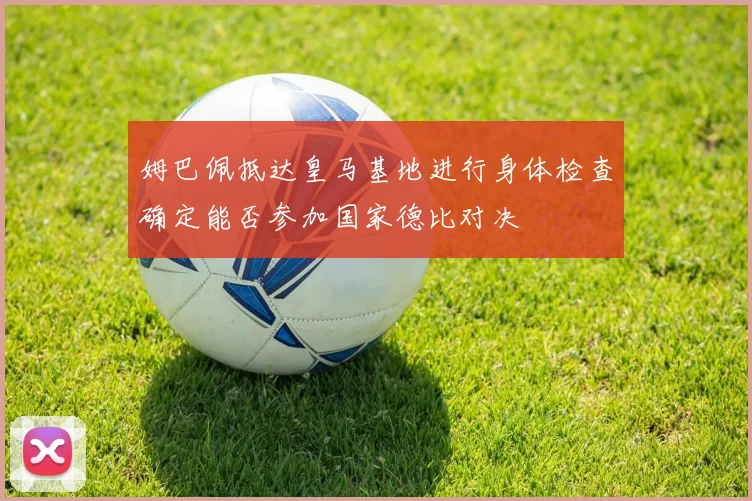 姆巴佩抵达皇马基地进行身体检查确定能否参加国家德比对决