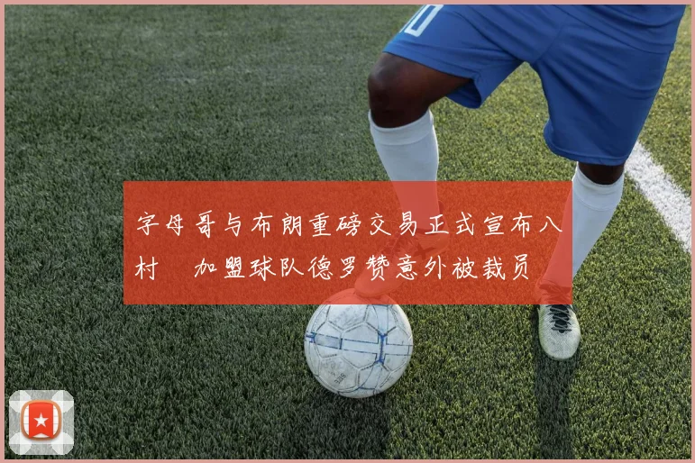 字母哥与布朗重磅交易正式宣布八村塁加盟球队德罗赞意外被裁员