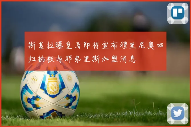 斯基拉曝皇马即将宣布穆里尼奥回归执教与邓弗里斯加盟消息