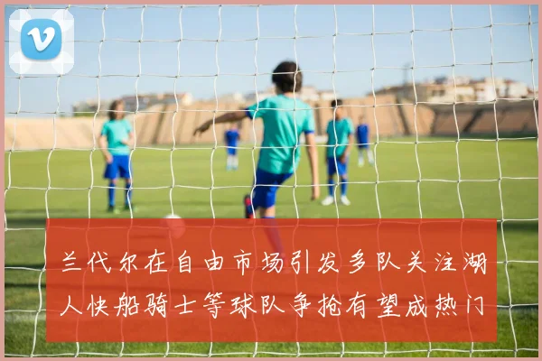 兰代尔在自由市场引发多队关注湖人快船骑士等球队争抢有望成热门球员