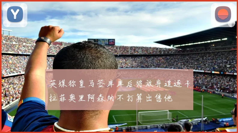 英媒称皇马签库库后将放弃追逐卡拉菲奥里阿森纳不打算出售他