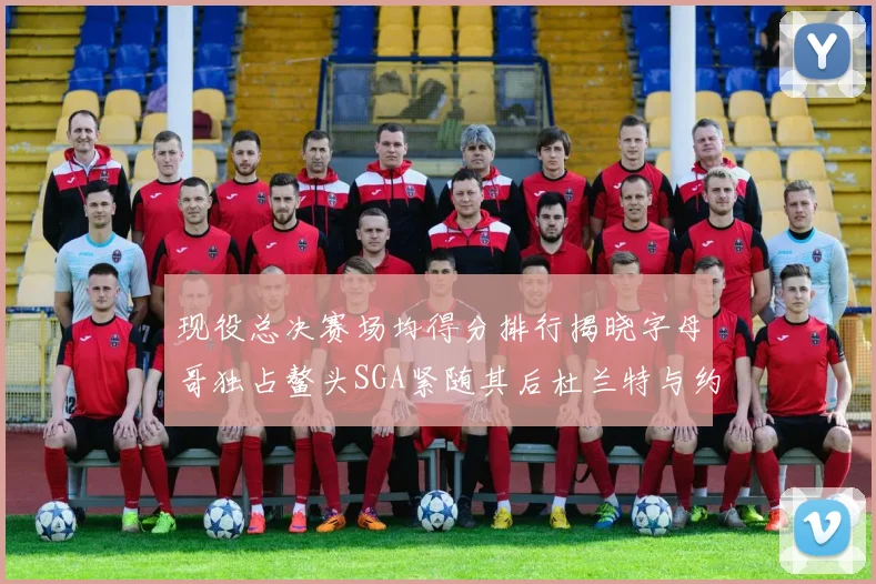现役总决赛场均得分排行揭晓字母哥独占鳌头SGA紧随其后杜兰特与约基奇争夺第三