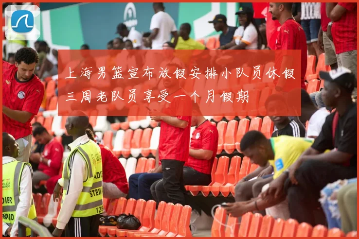 上海男篮宣布放假安排小队员休假三周老队员享受一个月假期